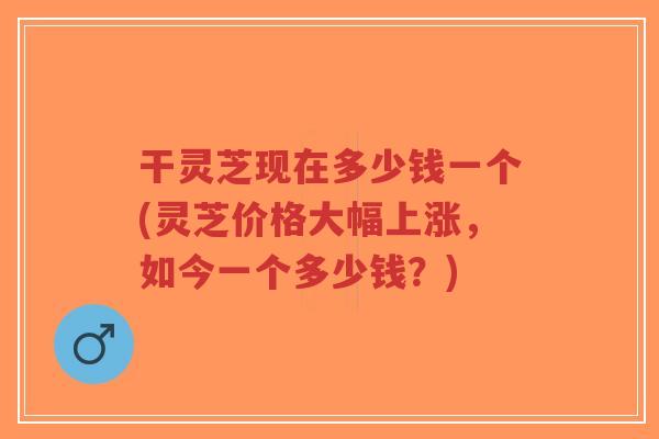 干灵芝现在多少钱一个(灵芝价格大幅上涨，如今一个多少钱？)