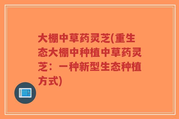 大棚中草药灵芝(重生态大棚中种植中草药灵芝：一种新型生态种植方式)