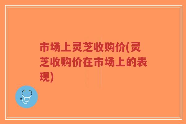 市场上灵芝收购价(灵芝收购价在市场上的表现)