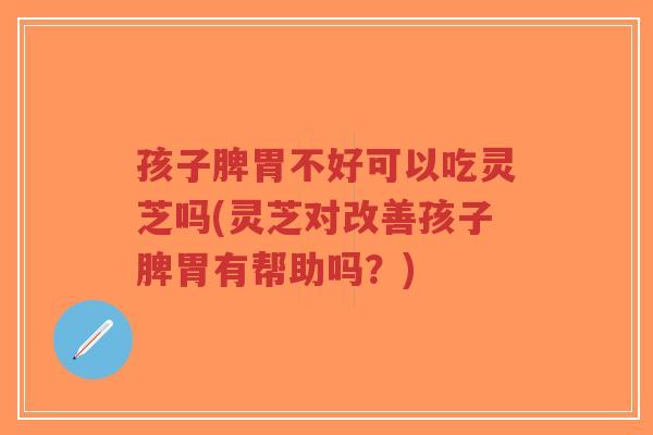 孩子脾胃不好可以吃灵芝吗(灵芝对改善孩子脾胃有帮助吗？)