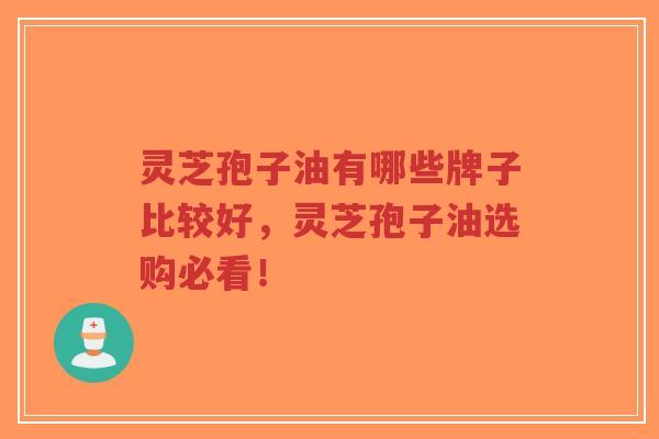 灵芝孢子油有哪些牌子比较好，灵芝孢子油选购必看！  