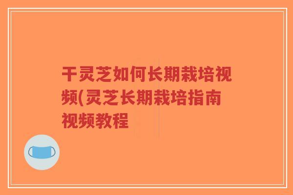 干灵芝如何长期栽培视频(灵芝长期栽培指南视频教程