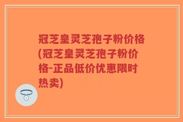 冠芝皇灵芝孢子粉价格(冠芝皇灵芝孢子粉价格-正品低价优惠限时热卖)