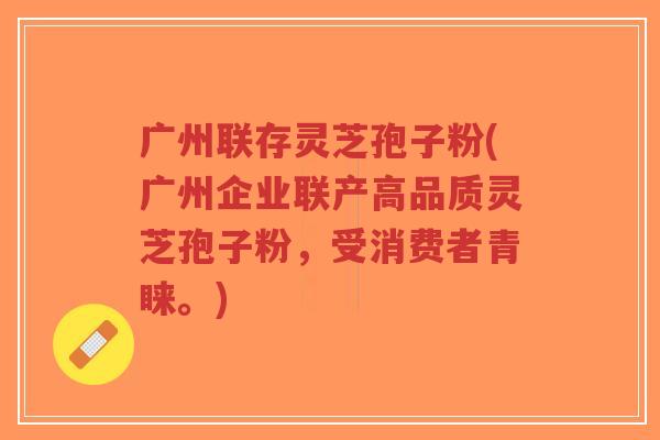 广州联存灵芝孢子粉(广州企业联产高品质灵芝孢子粉，受消费者青睐。)