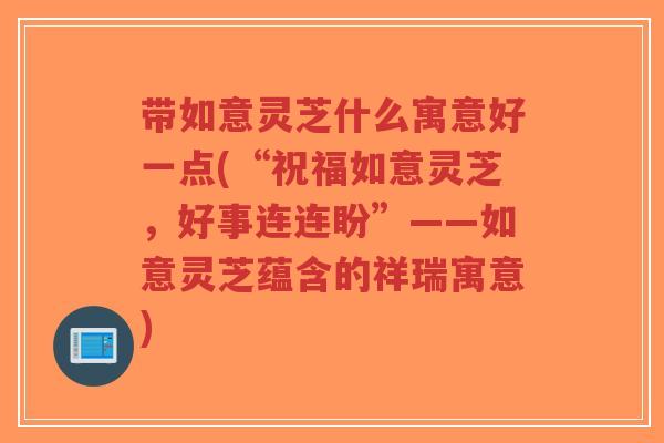 带如意灵芝什么寓意好一点(“祝福如意灵芝，好事连连盼”——如意灵芝蕴含的祥瑞寓意)