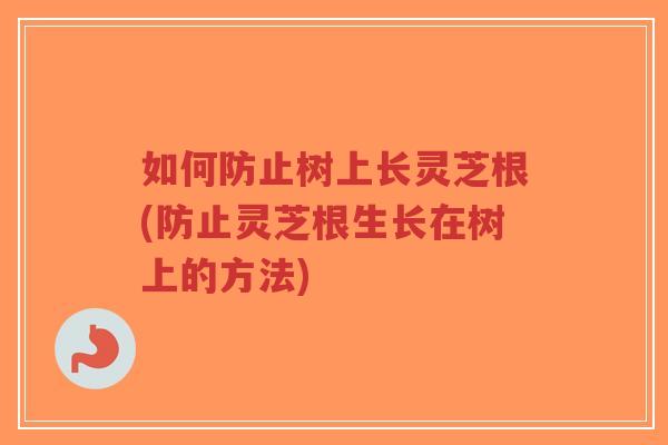 如何防止树上长灵芝根(防止灵芝根生长在树上的方法)