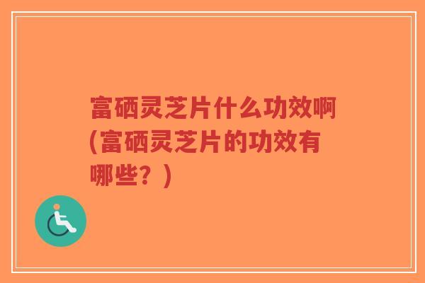 富硒灵芝片什么功效啊(富硒灵芝片的功效有哪些？)