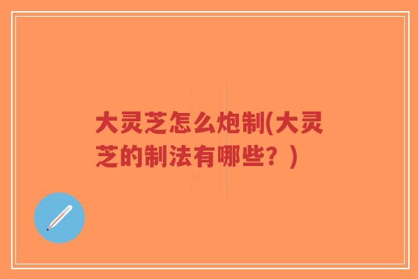 大灵芝怎么炮制(大灵芝的制法有哪些？)