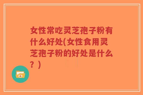 女性常吃灵芝孢子粉有什么好处(女性食用灵芝孢子粉的好处是什么？)