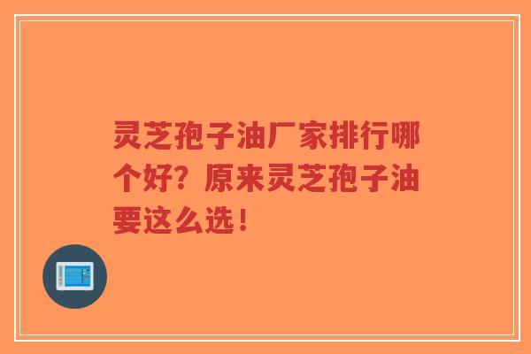 灵芝孢子油厂家排行哪个好？原来灵芝孢子油要这么选！