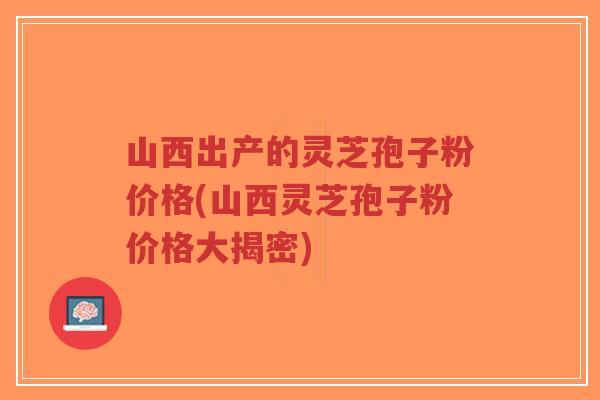 山西出产的灵芝孢子粉价格(山西灵芝孢子粉价格大揭密)