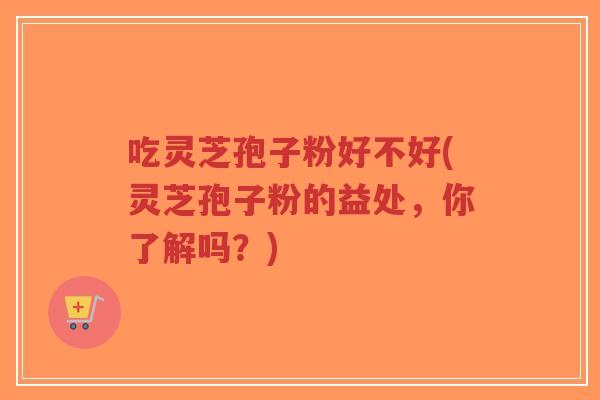 吃灵芝孢子粉好不好(灵芝孢子粉的益处，你了解吗？)