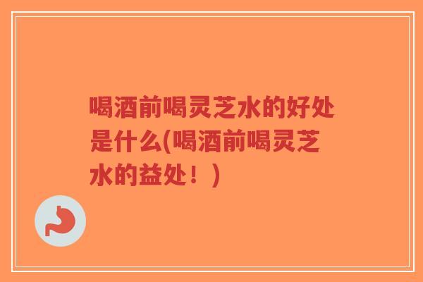 喝酒前喝灵芝水的好处是什么(喝酒前喝灵芝水的益处！)