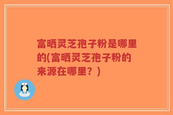 富晒灵芝孢子粉是哪里的(富晒灵芝孢子粉的来源在哪里？)