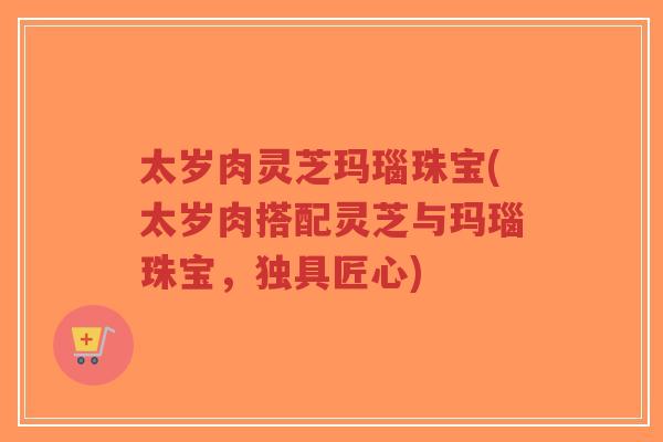 太岁肉灵芝玛瑙珠宝(太岁肉搭配灵芝与玛瑙珠宝，独具匠心)