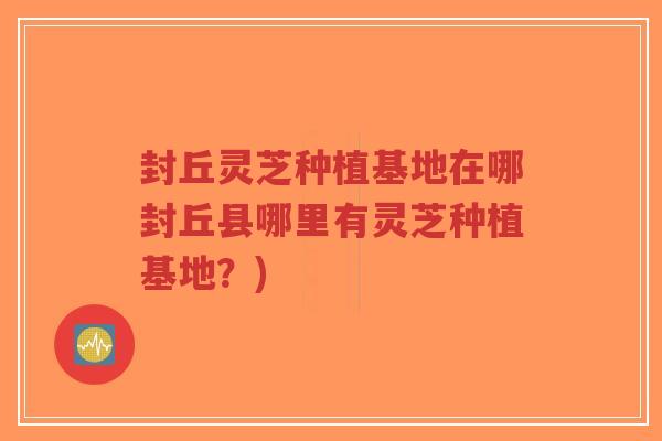 封丘灵芝种植基地在哪封丘县哪里有灵芝种植基地？)