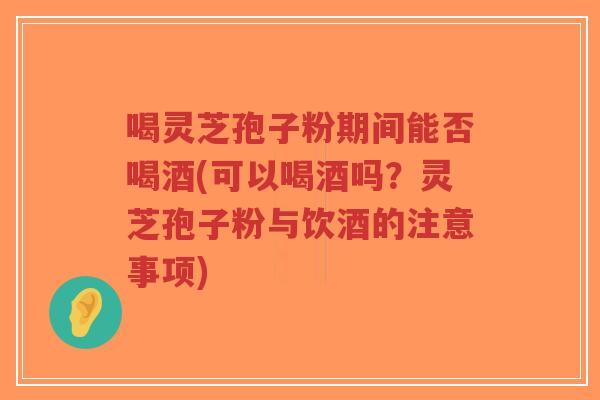 喝灵芝孢子粉期间能否喝酒(可以喝酒吗？灵芝孢子粉与饮酒的注意事项)