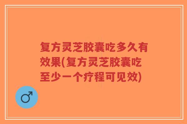 复方灵芝胶囊吃多久有效果(复方灵芝胶囊吃至少一个疗程可见效)