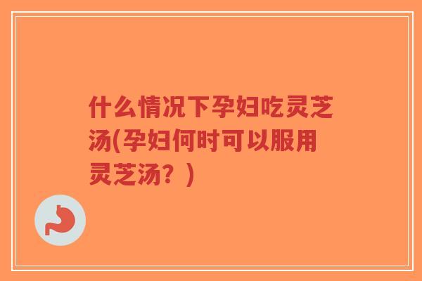 什么情况下孕妇吃灵芝汤(孕妇何时可以服用灵芝汤？)