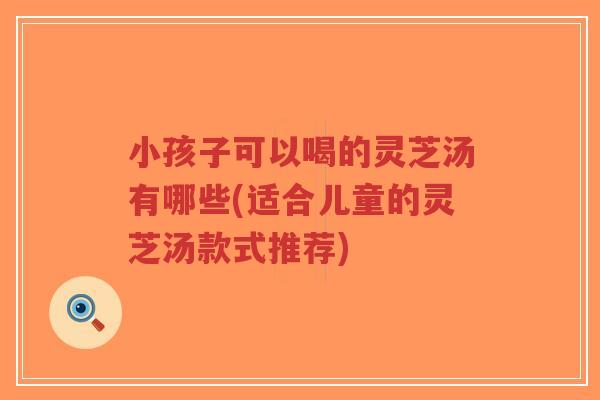小孩子可以喝的灵芝汤有哪些(适合儿童的灵芝汤款式推荐)