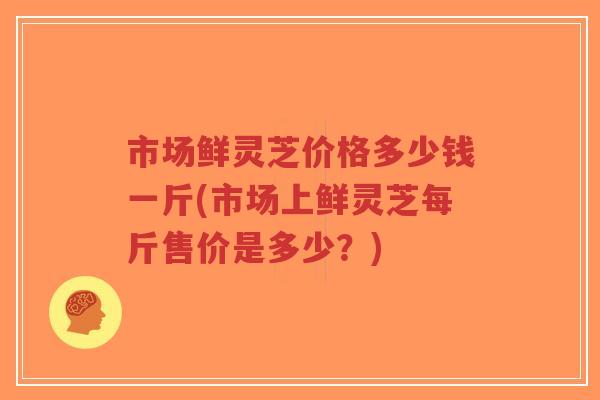 市场鲜灵芝价格多少钱一斤(市场上鲜灵芝每斤售价是多少？)