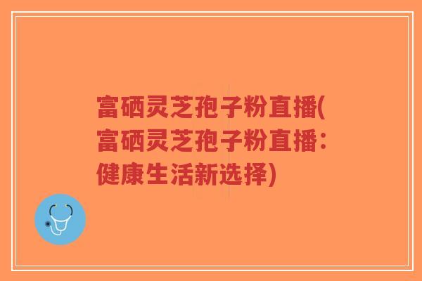 富硒灵芝孢子粉直播(富硒灵芝孢子粉直播：健康生活新选择)