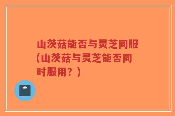 山茨菇能否与灵芝同服(山茨菇与灵芝能否同时服用？)