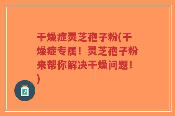干燥症灵芝孢子粉(干燥症专属！灵芝孢子粉来帮你解决干燥问题！)