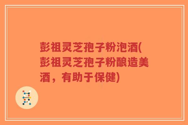 彭祖灵芝孢子粉泡酒(彭祖灵芝孢子粉酿造美酒，有助于保健)