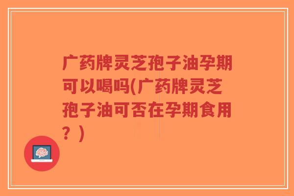 广药牌灵芝孢子油孕期可以喝吗(广药牌灵芝孢子油可否在孕期食用？)