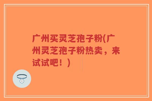 广州买灵芝孢子粉(广州灵芝孢子粉热卖，来试试吧！)
