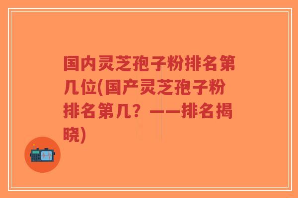 国内灵芝孢子粉排名第几位(国产灵芝孢子粉排名第几？——排名揭晓)