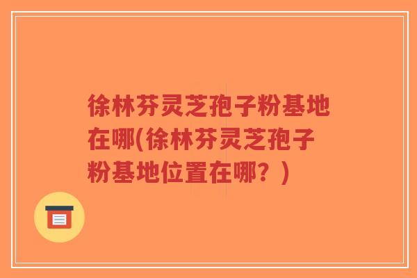 徐林芬灵芝孢子粉基地在哪(徐林芬灵芝孢子粉基地位置在哪？)
