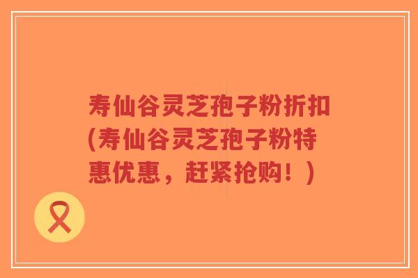 寿仙谷灵芝孢子粉折扣(寿仙谷灵芝孢子粉特惠优惠，赶紧抢购！)