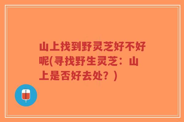 山上找到野灵芝好不好呢(寻找野生灵芝：山上是否好去处？)