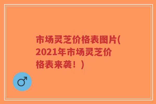 市场灵芝价格表图片(2021年市场灵芝价格表来袭！)