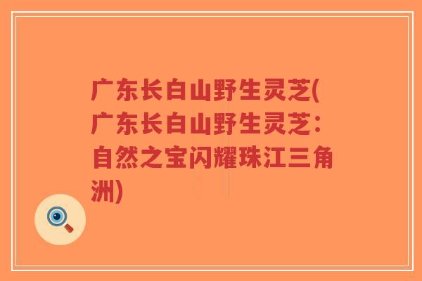 广东长白山野生灵芝(广东长白山野生灵芝：自然之宝闪耀珠江三角洲)