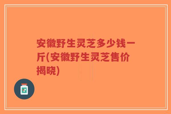 安徽野生灵芝多少钱一斤(安徽野生灵芝售价揭晓)