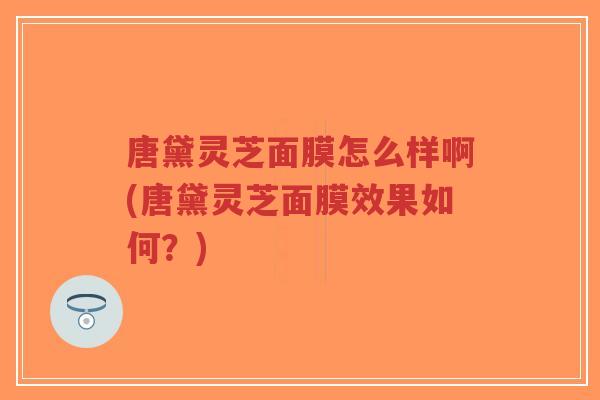 唐黛灵芝面膜怎么样啊(唐黛灵芝面膜效果如何？)