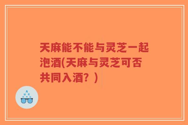 天麻能不能与灵芝一起泡酒(天麻与灵芝可否共同入酒？)