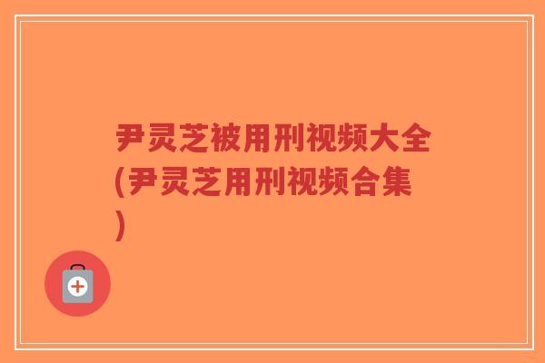 尹灵芝被用刑视频大全(尹灵芝用刑视频合集)