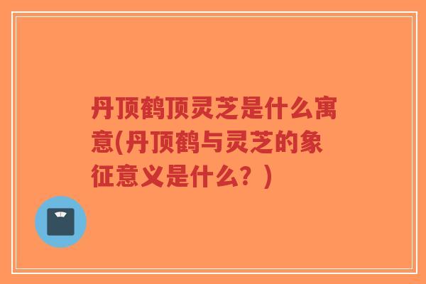 丹顶鹤顶灵芝是什么寓意(丹顶鹤与灵芝的象征意义是什么？)
