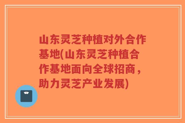 山东灵芝种植对外合作基地(山东灵芝种植合作基地面向全球招商，助力灵芝产业发展)