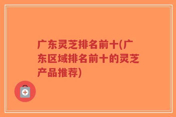 广东灵芝排名前十(广东区域排名前十的灵芝产品推荐)