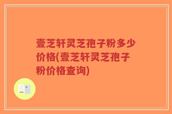 壹芝轩灵芝孢子粉多少价格(壹芝轩灵芝孢子粉价格查询)