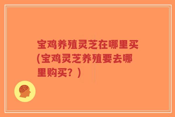 宝鸡养殖灵芝在哪里买(宝鸡灵芝养殖要去哪里购买？)