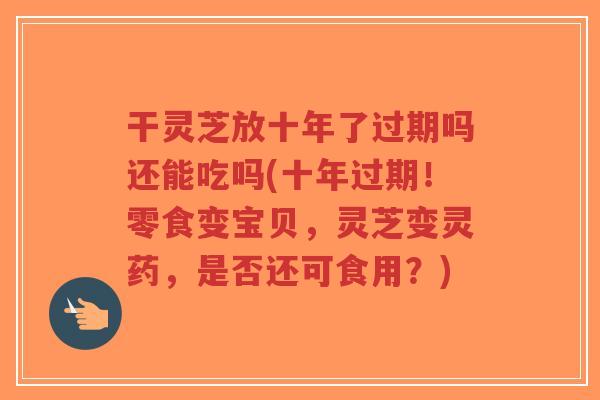 干灵芝放十年了过期吗还能吃吗(十年过期！零食变宝贝，灵芝变灵药，是否还可食用？)