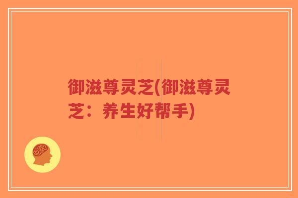 御滋尊灵芝(御滋尊灵芝：养生好帮手)