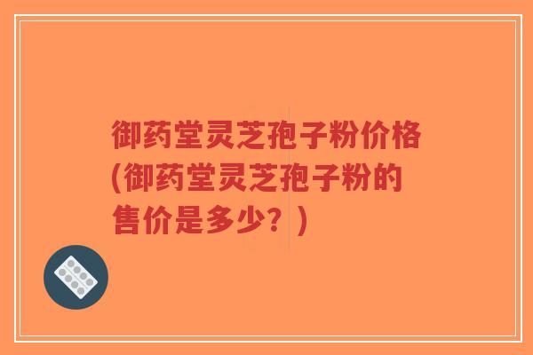 御药堂灵芝孢子粉价格(御药堂灵芝孢子粉的售价是多少？)