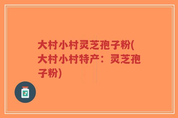 大村小村灵芝孢子粉(大村小村特产：灵芝孢子粉)